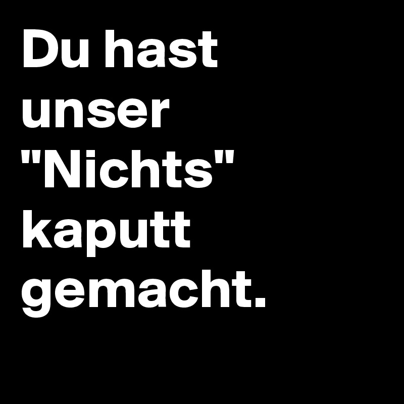 Du hast unser "Nichts" kaputt gemacht. 
