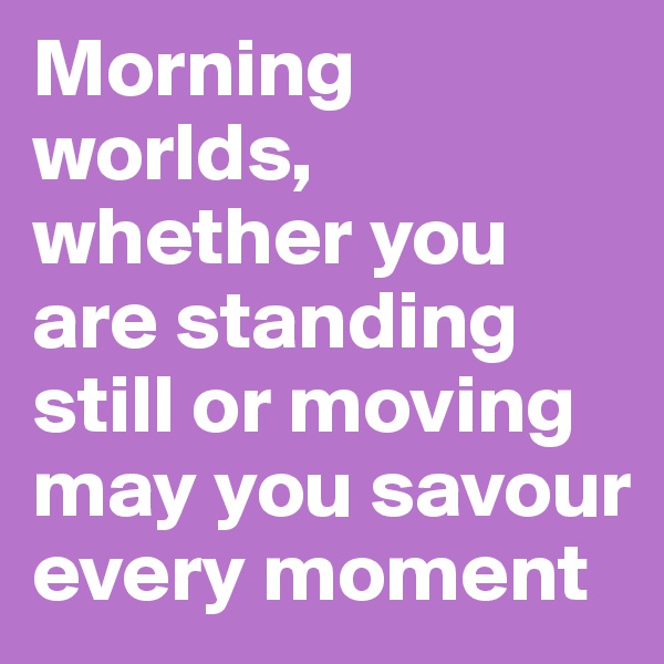 Morning worlds, whether you are standing still or moving may you savour every moment