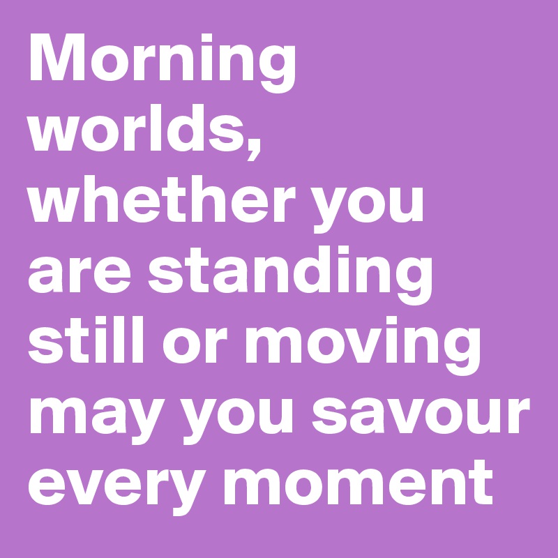 Morning worlds, whether you are standing still or moving may you savour every moment