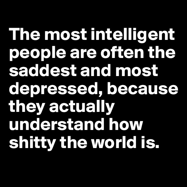 
The most intelligent people are often the saddest and most depressed, because they actually understand how shitty the world is.
