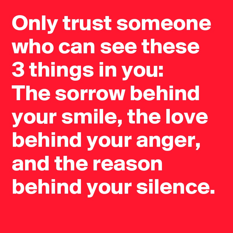 Only trust someone who can see these 3 things in you:
The sorrow behind your smile, the love behind your anger, and the reason behind your silence.