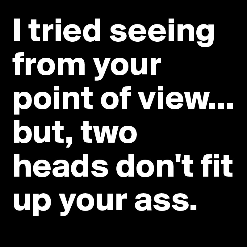 I tried seeing from your point of view... but, two heads don't fit up your ass.