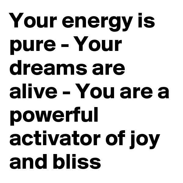 Your energy is pure - Your dreams are alive - You are a powerful activator of joy and bliss