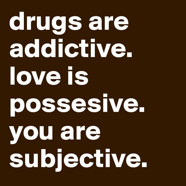 drugs are addictive. love is possesive. you are subjective.