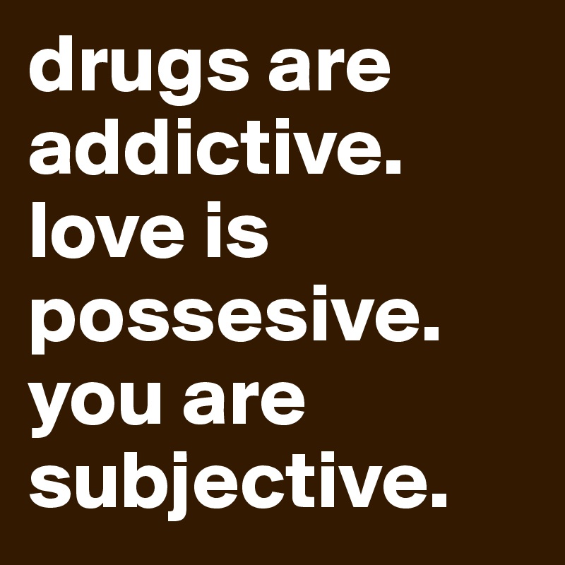 drugs are addictive. love is possesive. you are subjective.