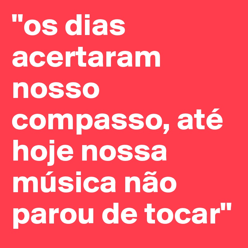 "os dias acertaram nosso compasso, até hoje nossa música não parou de tocar"