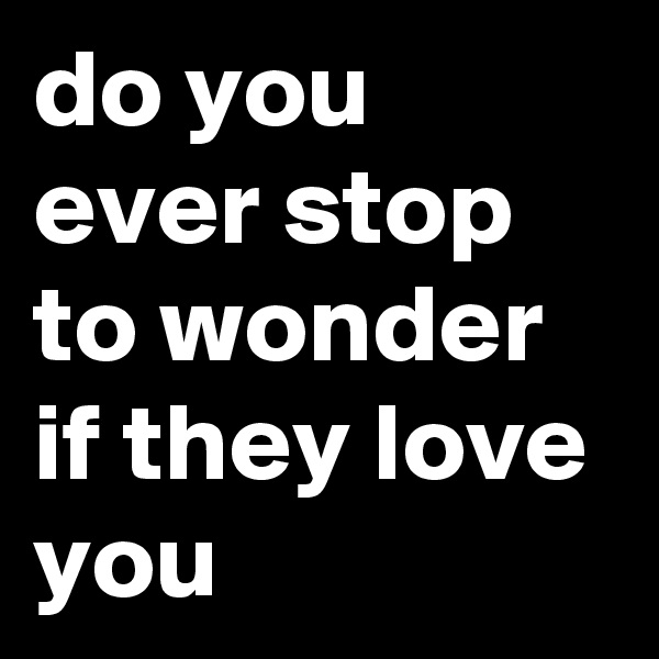 do you ever stop to wonder if they love you