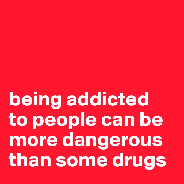 



being addicted
to people can be more dangerous than some drugs