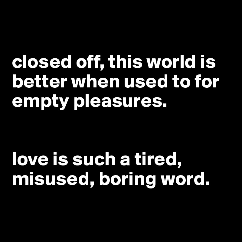 

closed off, this world is better when used to for empty pleasures.


love is such a tired, misused, boring word.

