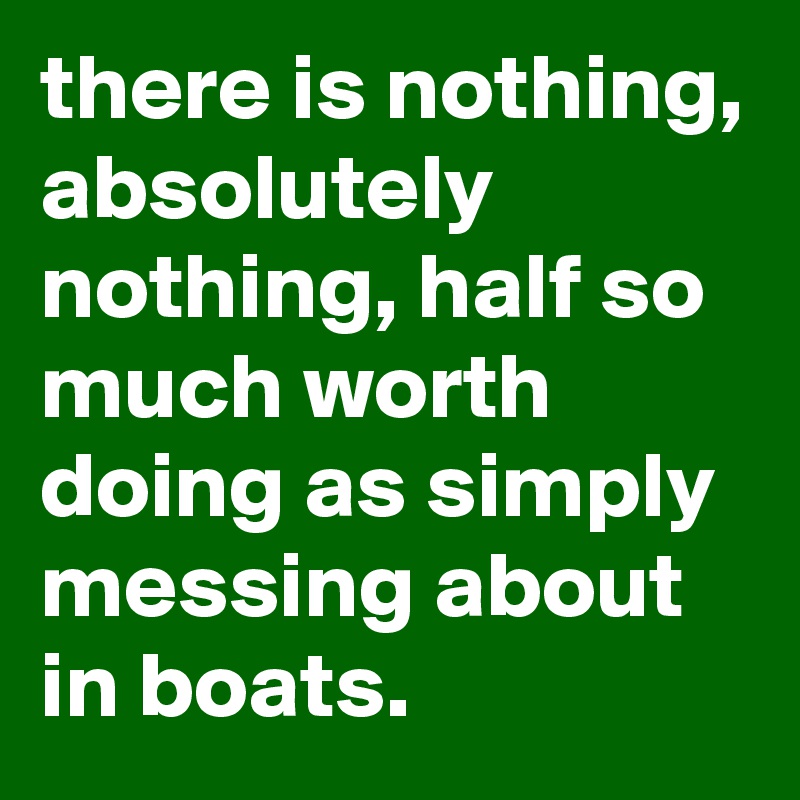 there is nothing, absolutely nothing, half so much worth doing as simply messing about in boats. 