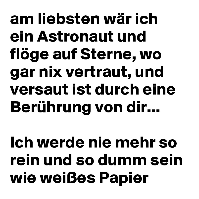 am liebsten wär ich ein Astronaut und flöge auf Sterne, wo gar nix vertraut, und versaut ist durch eine Berührung von dir...

Ich werde nie mehr so rein und so dumm sein wie weißes Papier