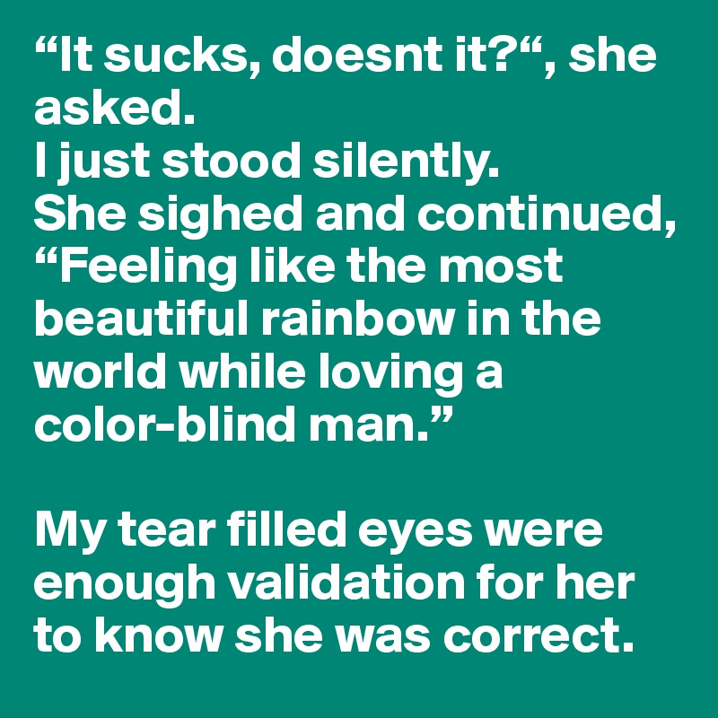 “It sucks, doesnt it?“, she asked. 
I just stood silently. 
She sighed and continued,
“Feeling like the most beautiful rainbow in the world while loving a 
color-blind man.”

My tear filled eyes were enough validation for her to know she was correct. 