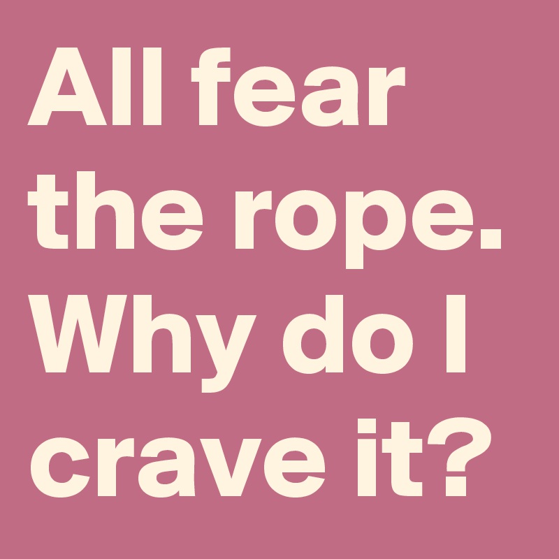All fear the rope. Why do I crave it?