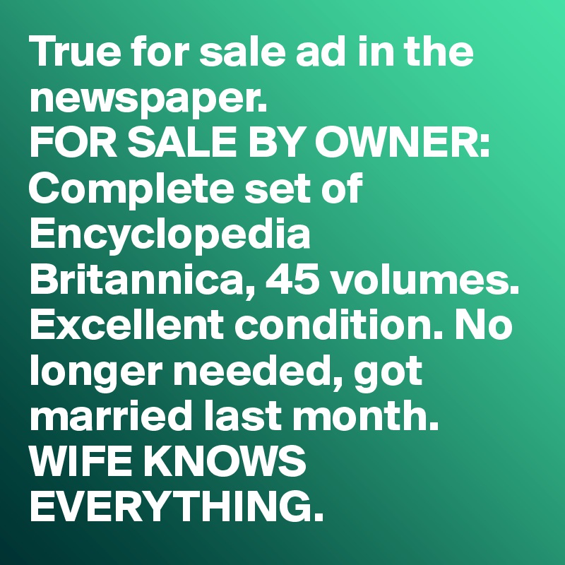 True for sale ad in the newspaper. 
FOR SALE BY OWNER:
Complete set of Encyclopedia Britannica, 45 volumes. Excellent condition. No longer needed, got married last month. 
WIFE KNOWS EVERYTHING. 