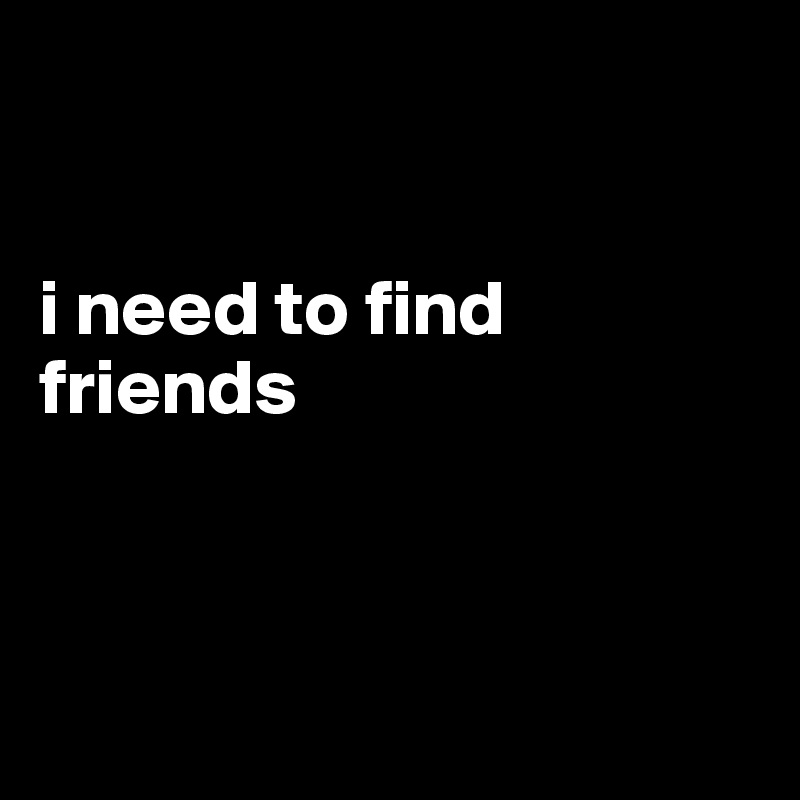 


i need to find friends 



