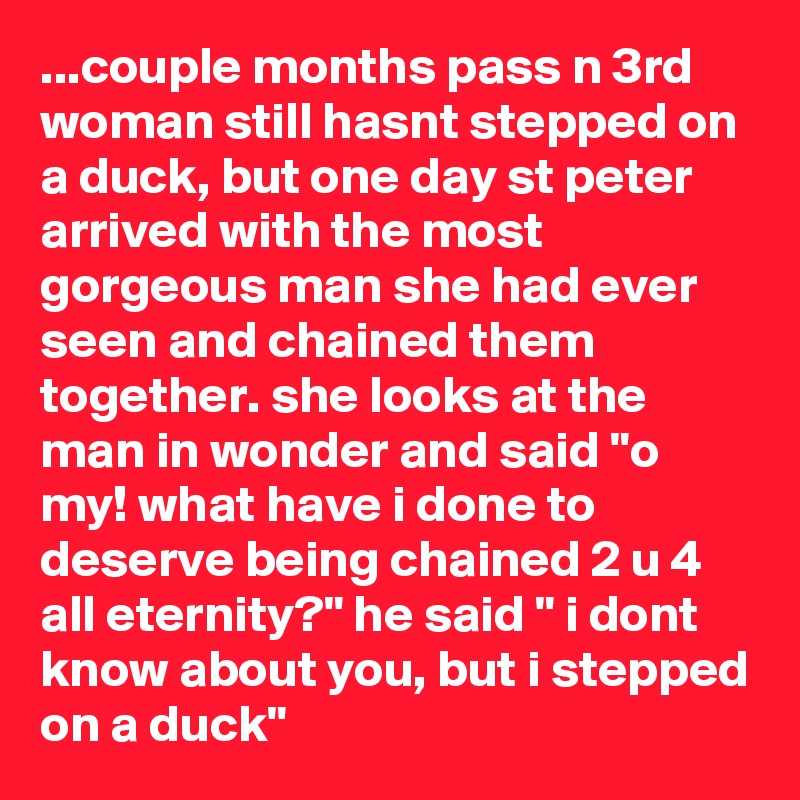 ...couple months pass n 3rd woman still hasnt stepped on a duck, but one day st peter arrived with the most gorgeous man she had ever seen and chained them together. she looks at the man in wonder and said "o my! what have i done to deserve being chained 2 u 4 all eternity?" he said " i dont know about you, but i stepped on a duck"