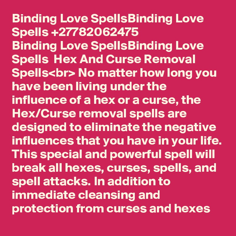 Binding Love SpellsBinding Love Spells +27782062475
Binding Love SpellsBinding Love Spells  Hex And Curse Removal Spells<br> No matter how long you have been living under the influence of a hex or a curse, the Hex/Curse removal spells are designed to eliminate the negative influences that you have in your life. This special and powerful spell will break all hexes, curses, spells, and spell attacks. In addition to immediate cleansing and protection from curses and hexes