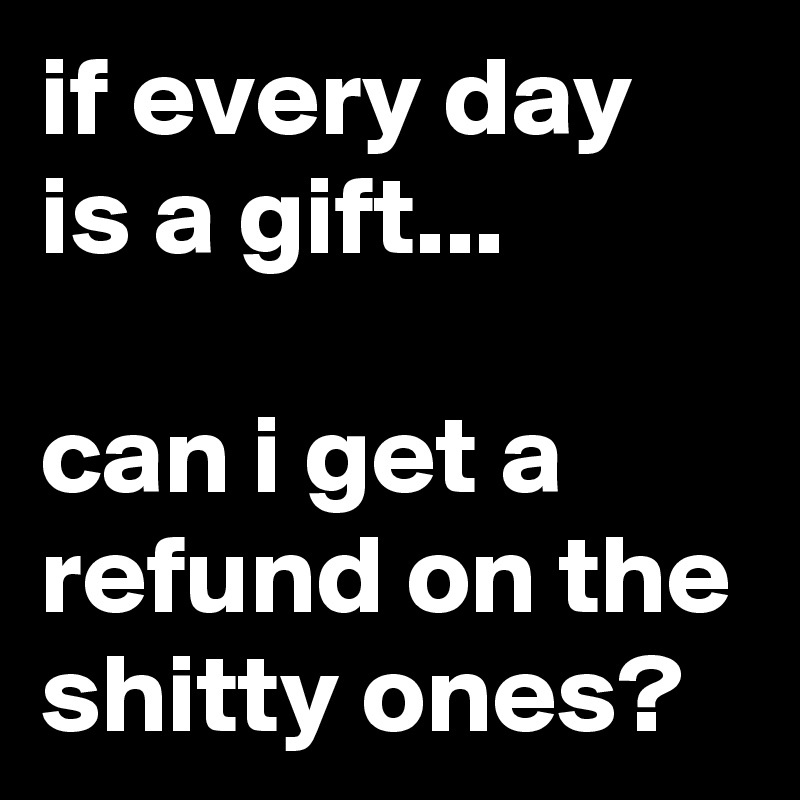 if every day is a gift...

can i get a refund on the shitty ones?