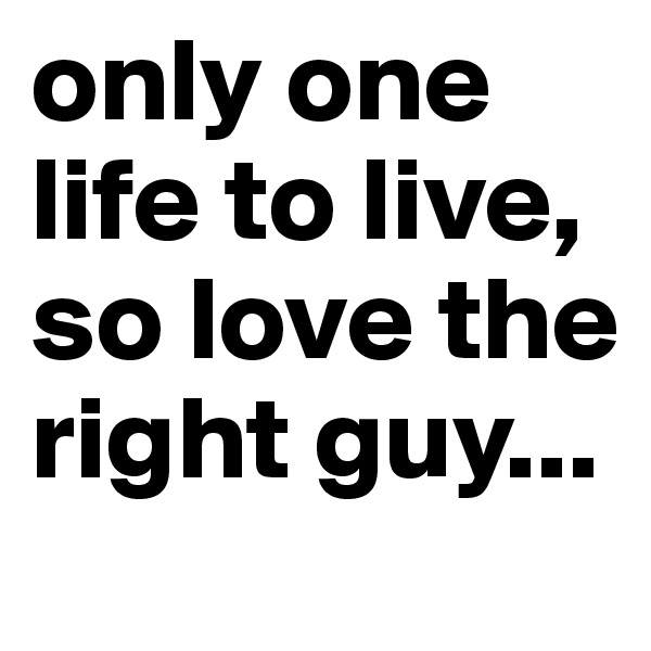 only one life to live, so love the right guy...