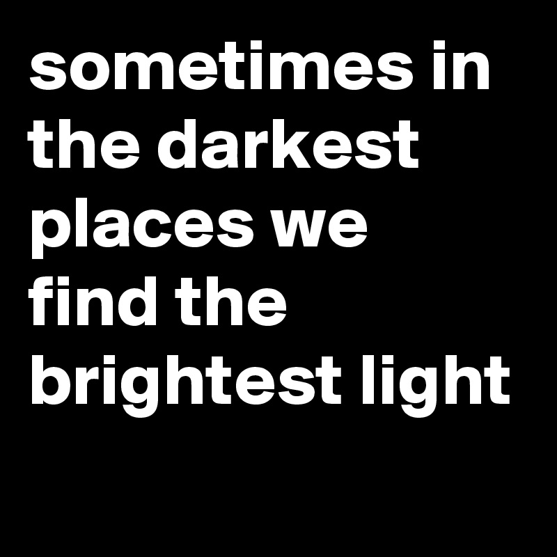 sometimes in the darkest places we find the brightest light
