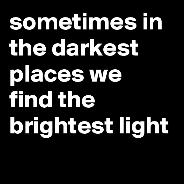 sometimes in the darkest places we find the brightest light
