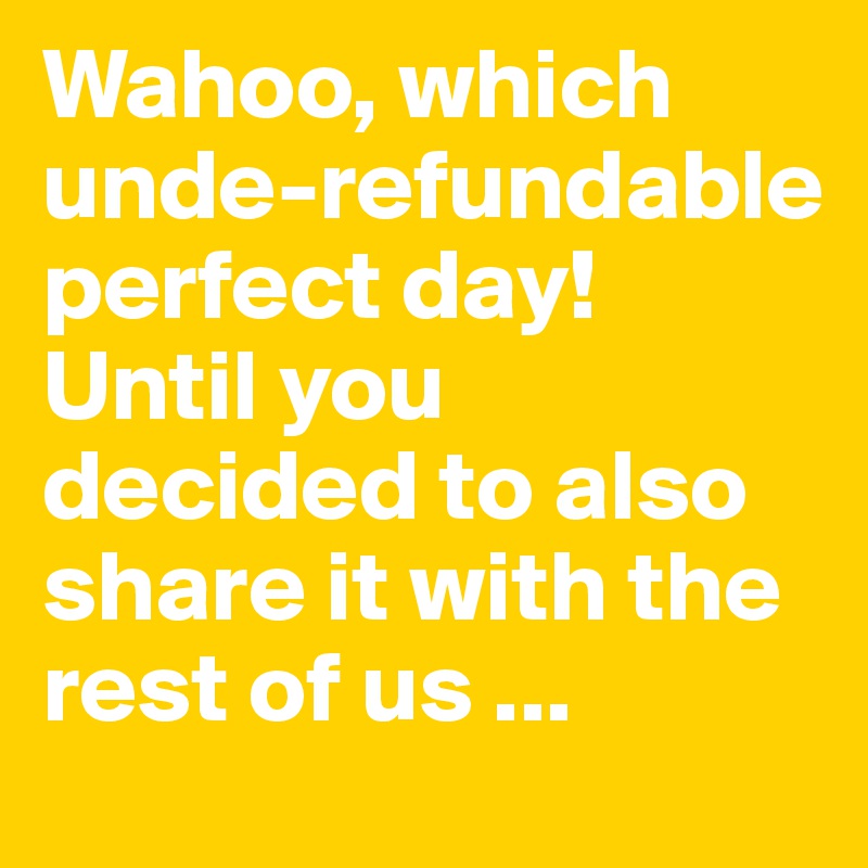 Wahoo, which unde-refundable perfect day! Until you decided to also share it with the rest of us ...