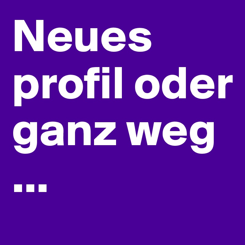 Neues profil oder ganz weg
...