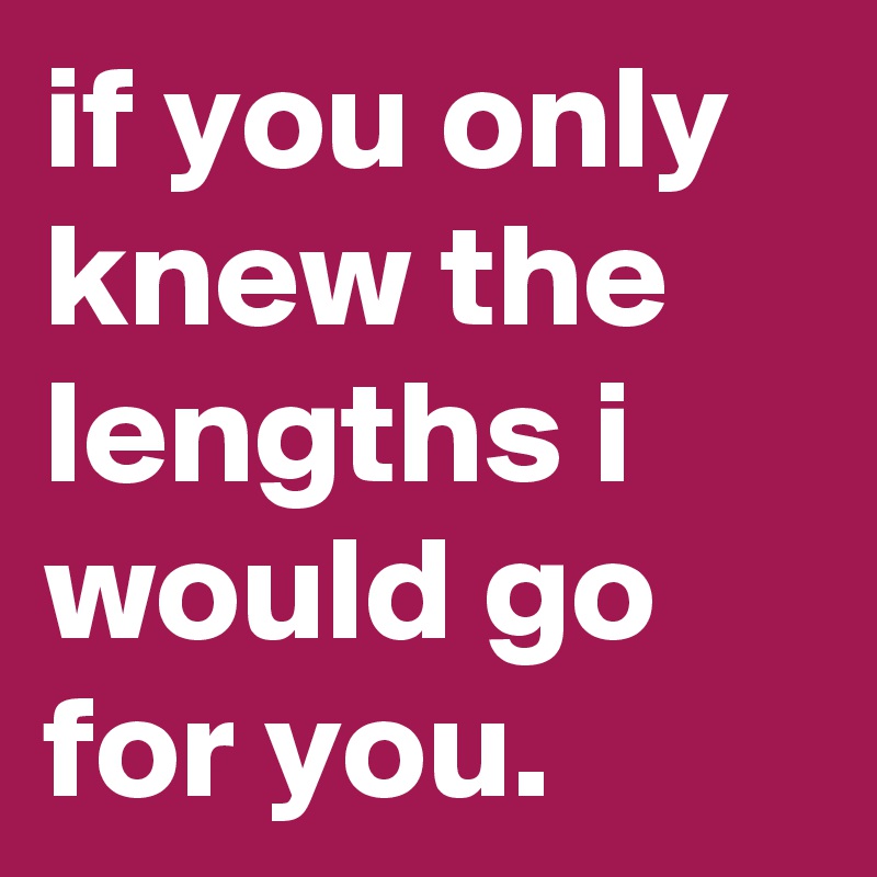 if you only knew the lengths i would go for you. 