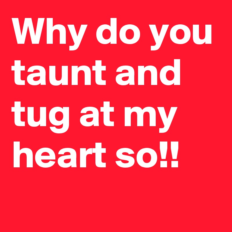 Why do you taunt and tug at my heart so!!