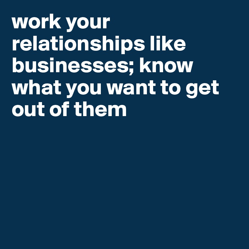 work your relationships like businesses; know what you want to get out of them




