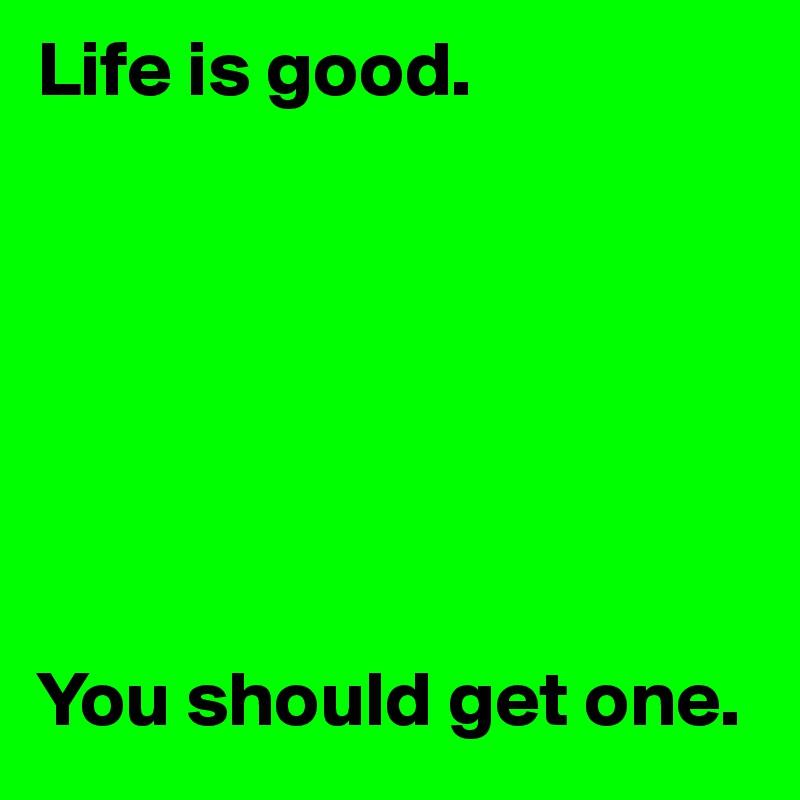 Life is good.







You should get one.