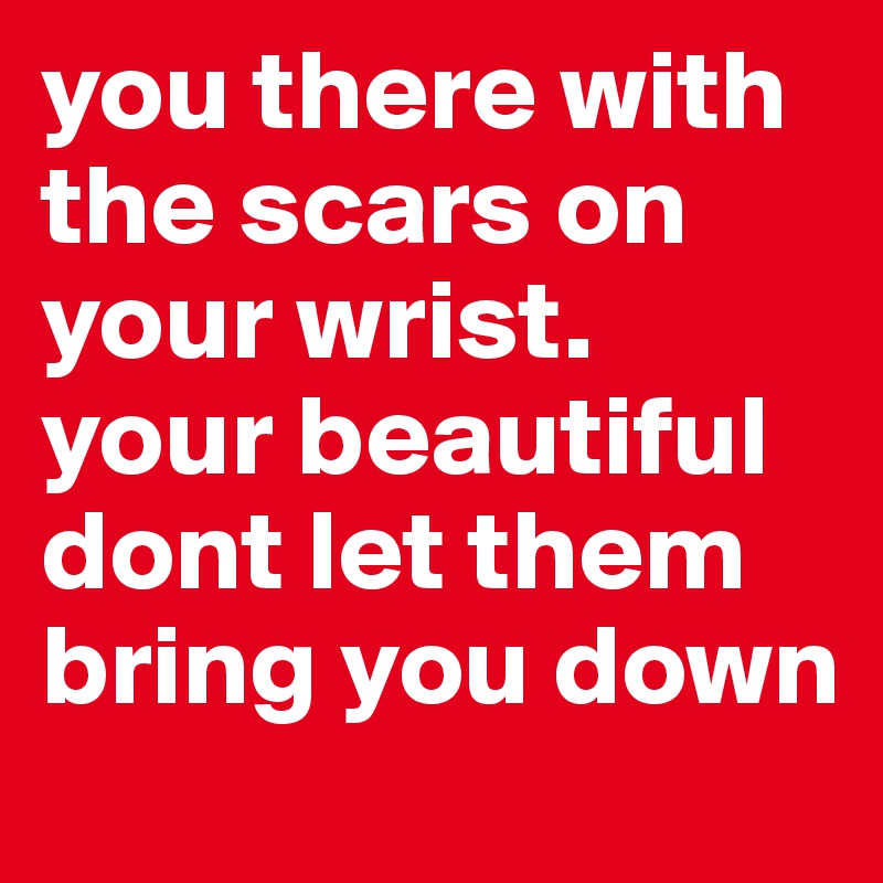 you there with the scars on your wrist. your beautiful dont let them bring you down