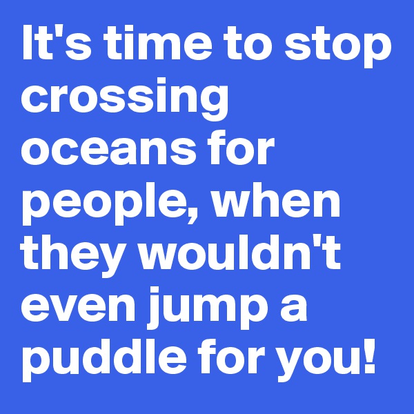 It's time to stop crossing oceans for people, when they wouldn't even jump a puddle for you!