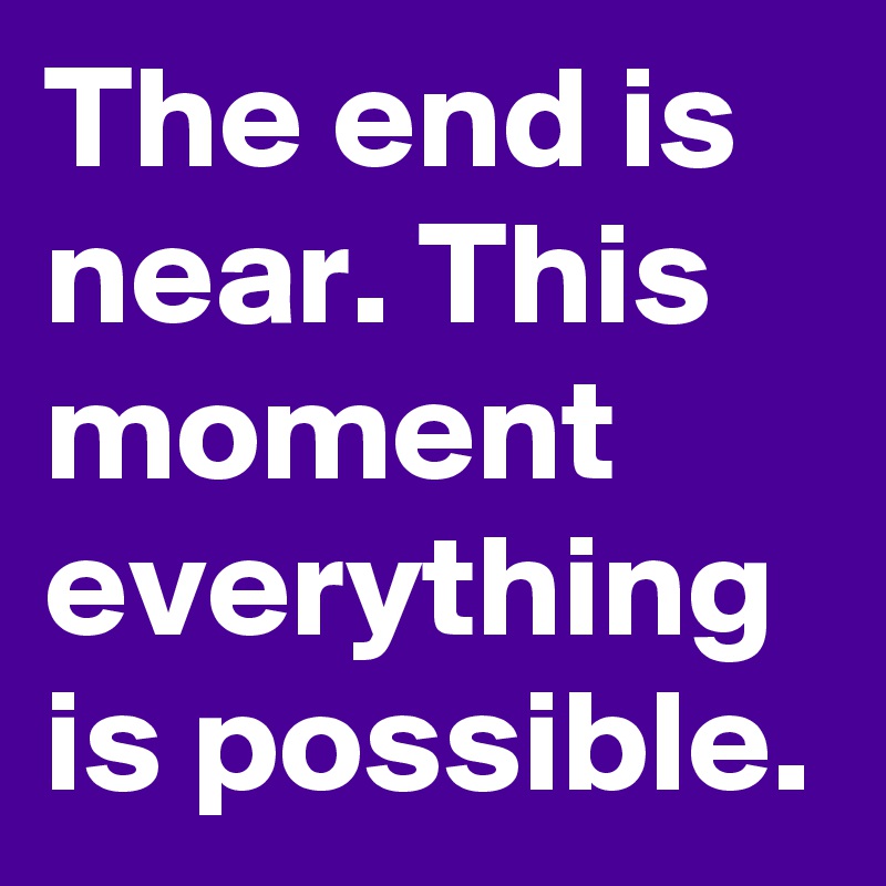 The end is near. This moment everything is possible.