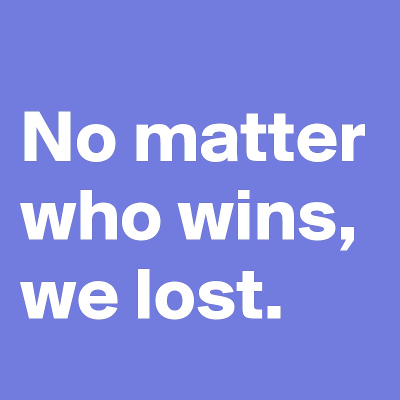 
No matter who wins, we lost.