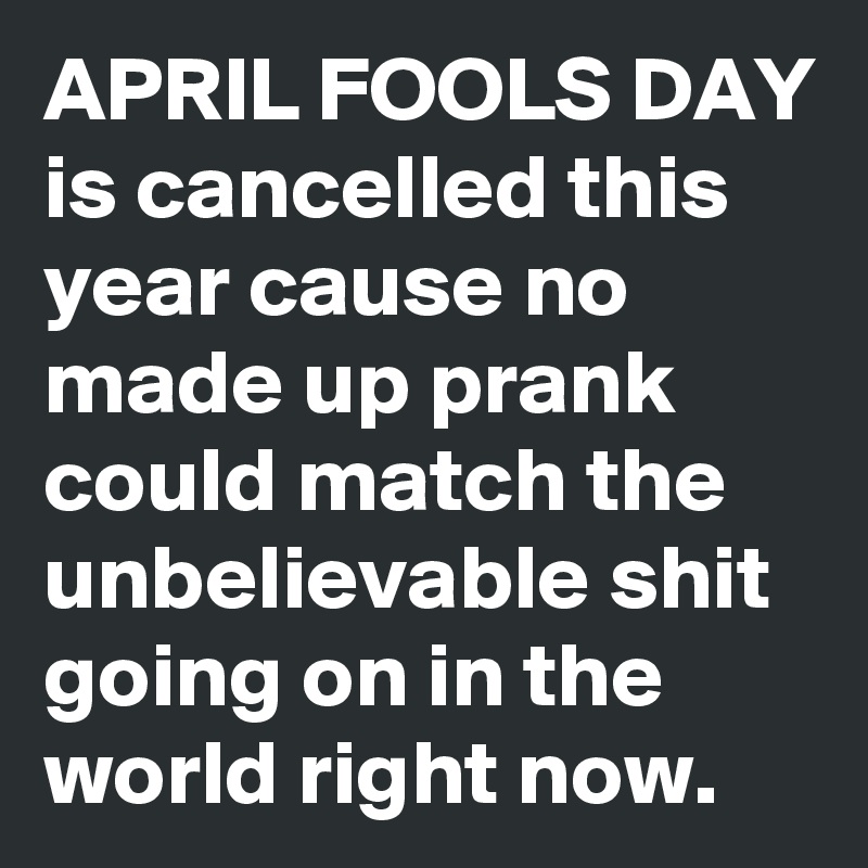 APRIL FOOLS DAY is cancelled this year cause no made up prank could match the unbelievable shit going on in the world right now.