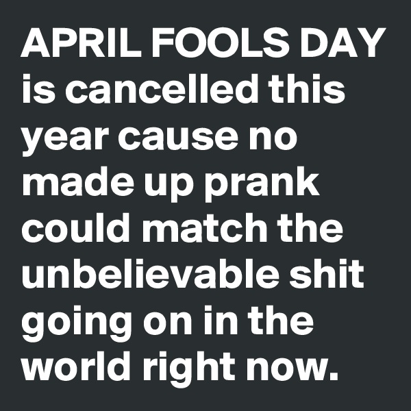 APRIL FOOLS DAY is cancelled this year cause no made up prank could match the unbelievable shit going on in the world right now.