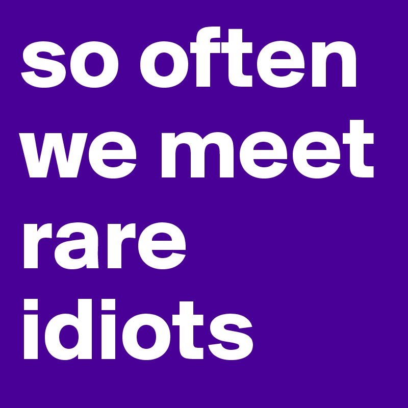 so often we meet rare idiots