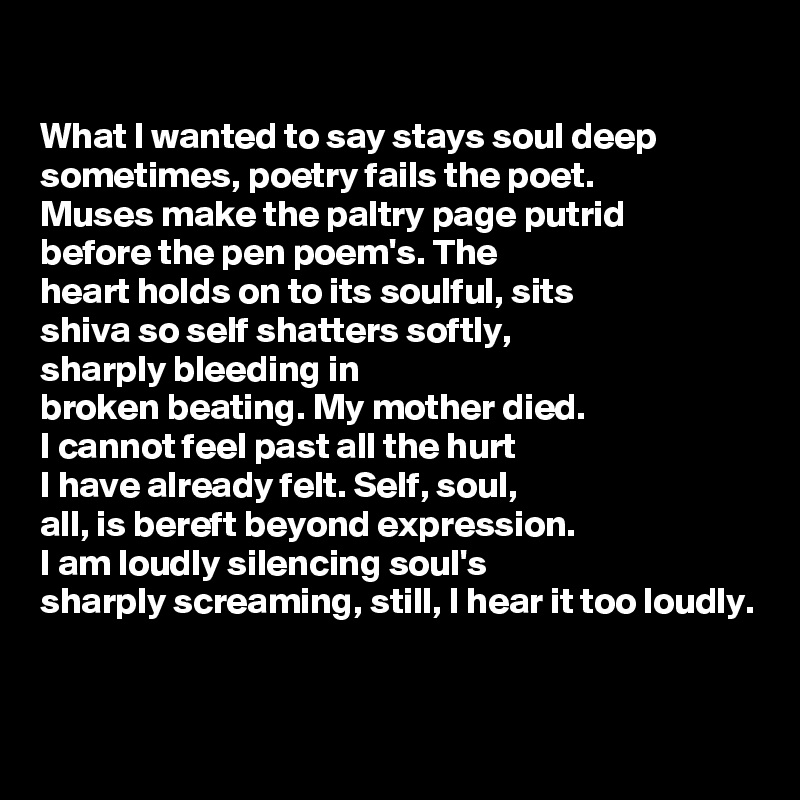 

What I wanted to say stays soul deep
sometimes, poetry fails the poet.
Muses make the paltry page putrid
before the pen poem's. The 
heart holds on to its soulful, sits
shiva so self shatters softly,
sharply bleeding in 
broken beating. My mother died. 
I cannot feel past all the hurt 
I have already felt. Self, soul, 
all, is bereft beyond expression. 
I am loudly silencing soul's 
sharply screaming, still, I hear it too loudly.


