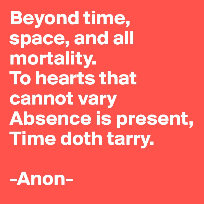 Beyond time, space, and all mortality.
To hearts that cannot vary
Absence is present, Time doth tarry.

-Anon-