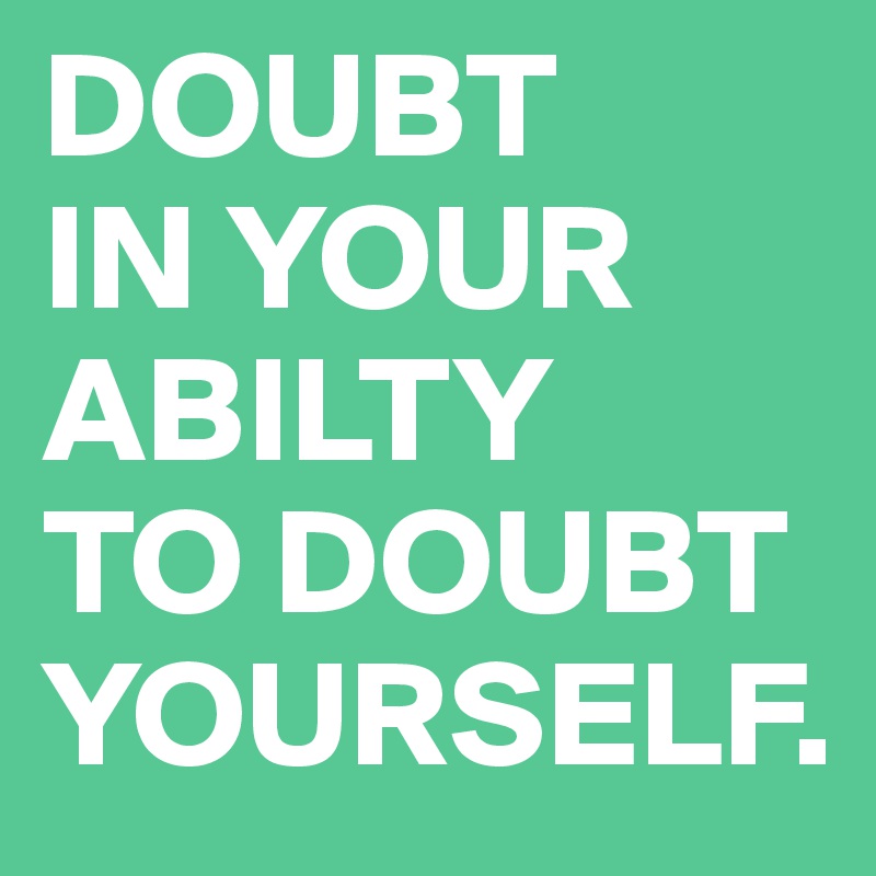 DOUBT
IN YOUR ABILTY
TO DOUBT YOURSELF. 