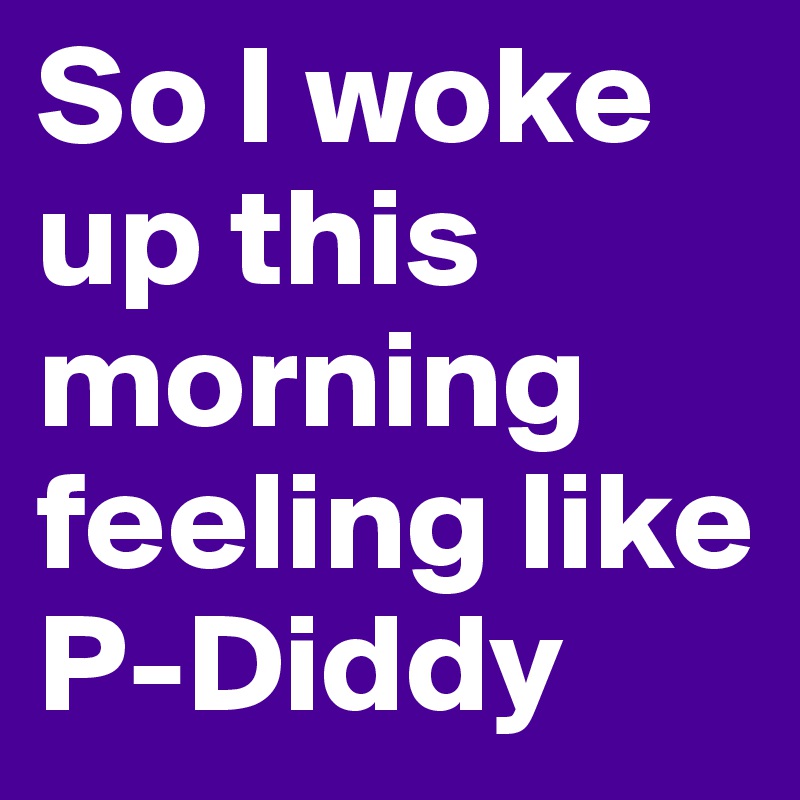 So I woke up this morning feeling like P-Diddy