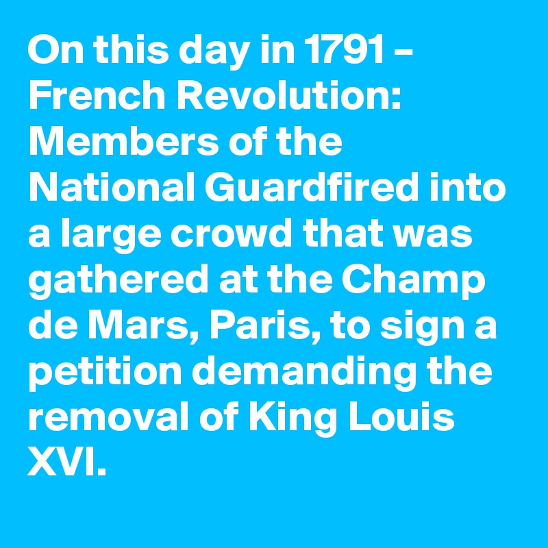 On this day in 1791 – French Revolution: Members of the National Guardfired into a large crowd that was gathered at the Champ de Mars, Paris, to sign a petition demanding the removal of King Louis XVI.
