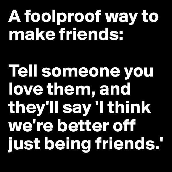 A foolproof way to make friends:

Tell someone you love them, and they'll say 'I think we're better off just being friends.'