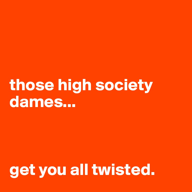 



those high society dames...



get you all twisted.