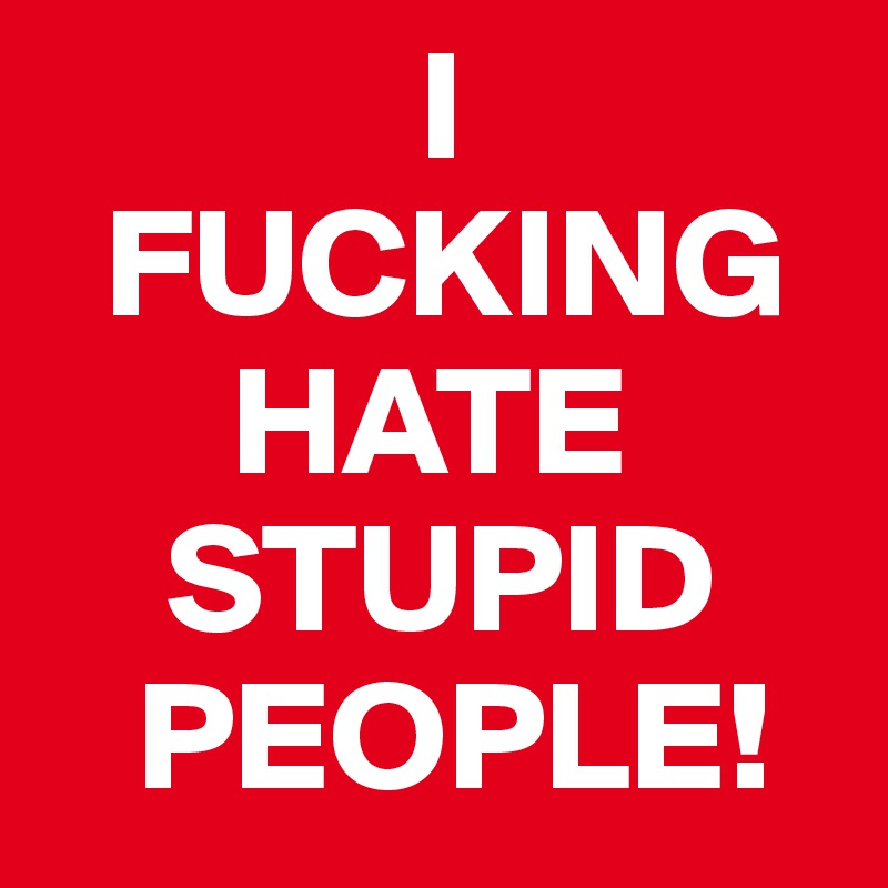             I
  FUCKING
      HATE
    STUPID
   PEOPLE!