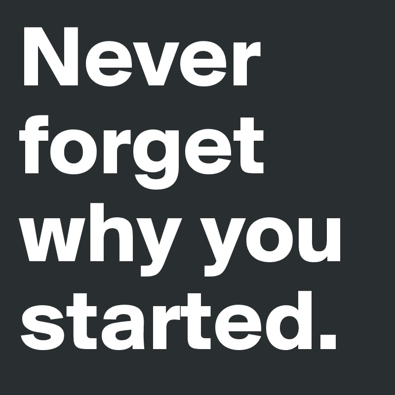 Never forget why you started.