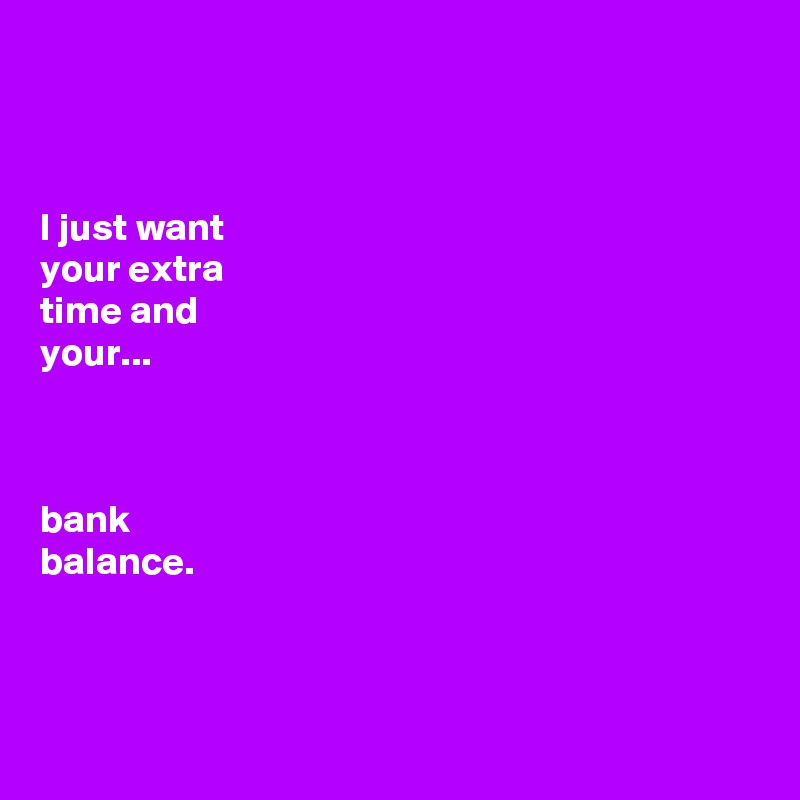 



I just want 
your extra 
time and 
your...

 

bank 
balance. 



