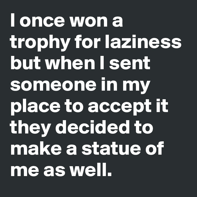 I once won a trophy for laziness but when I sent someone in my place to accept it they decided to make a statue of me as well.