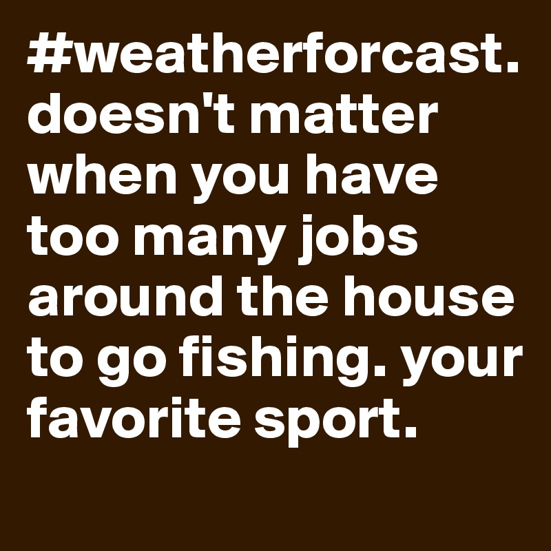 #weatherforcast.           doesn't matter when you have too many jobs around the house to go fishing. your favorite sport. 
